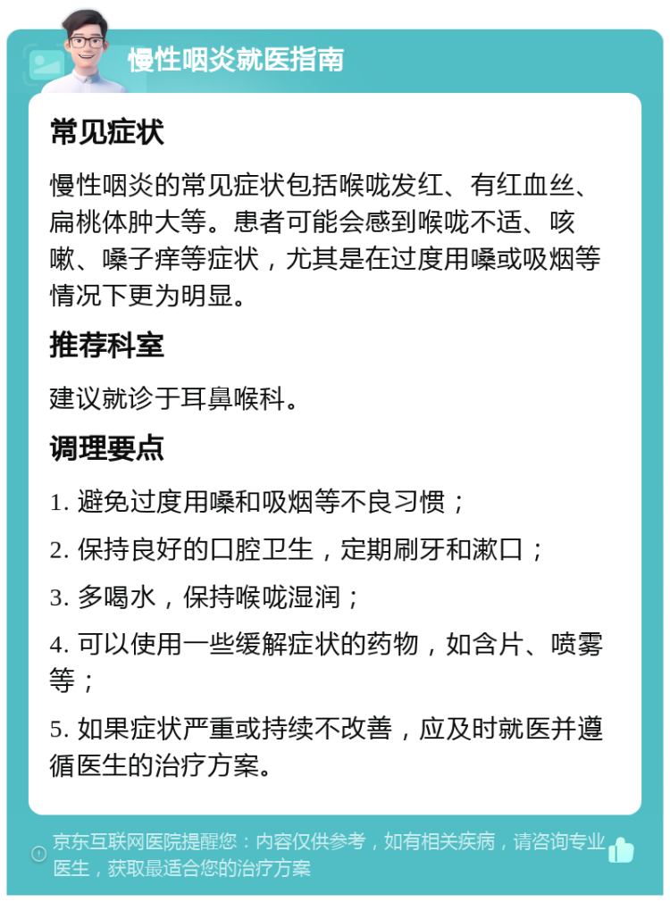 慢性咽炎就医指南 常见症状 慢性咽炎的常见症状包括喉咙发红、有红血丝、扁桃体肿大等。患者可能会感到喉咙不适、咳嗽、嗓子痒等症状，尤其是在过度用嗓或吸烟等情况下更为明显。 推荐科室 建议就诊于耳鼻喉科。 调理要点 1. 避免过度用嗓和吸烟等不良习惯； 2. 保持良好的口腔卫生，定期刷牙和漱口； 3. 多喝水，保持喉咙湿润； 4. 可以使用一些缓解症状的药物，如含片、喷雾等； 5. 如果症状严重或持续不改善，应及时就医并遵循医生的治疗方案。