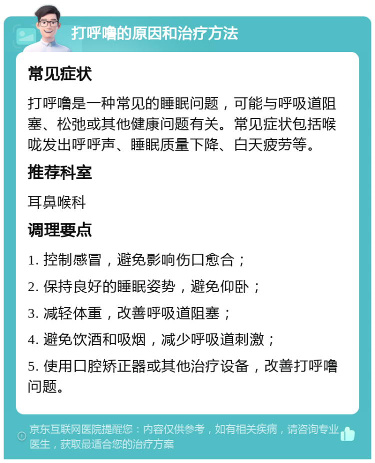 打呼噜的原因和治疗方法 常见症状 打呼噜是一种常见的睡眠问题，可能与呼吸道阻塞、松弛或其他健康问题有关。常见症状包括喉咙发出呼呼声、睡眠质量下降、白天疲劳等。 推荐科室 耳鼻喉科 调理要点 1. 控制感冒，避免影响伤口愈合； 2. 保持良好的睡眠姿势，避免仰卧； 3. 减轻体重，改善呼吸道阻塞； 4. 避免饮酒和吸烟，减少呼吸道刺激； 5. 使用口腔矫正器或其他治疗设备，改善打呼噜问题。