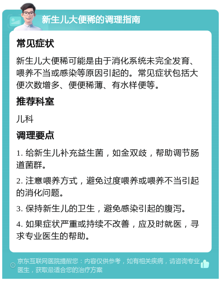 新生儿大便稀的调理指南 常见症状 新生儿大便稀可能是由于消化系统未完全发育、喂养不当或感染等原因引起的。常见症状包括大便次数增多、便便稀薄、有水样便等。 推荐科室 儿科 调理要点 1. 给新生儿补充益生菌，如金双歧，帮助调节肠道菌群。 2. 注意喂养方式，避免过度喂养或喂养不当引起的消化问题。 3. 保持新生儿的卫生，避免感染引起的腹泻。 4. 如果症状严重或持续不改善，应及时就医，寻求专业医生的帮助。