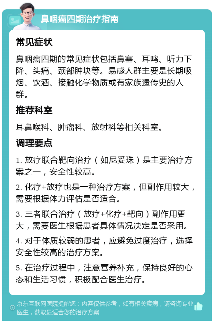 鼻咽癌四期治疗指南 常见症状 鼻咽癌四期的常见症状包括鼻塞、耳鸣、听力下降、头痛、颈部肿块等。易感人群主要是长期吸烟、饮酒、接触化学物质或有家族遗传史的人群。 推荐科室 耳鼻喉科、肿瘤科、放射科等相关科室。 调理要点 1. 放疗联合靶向治疗（如尼妥珠）是主要治疗方案之一，安全性较高。 2. 化疗+放疗也是一种治疗方案，但副作用较大，需要根据体力评估是否适合。 3. 三者联合治疗（放疗+化疗+靶向）副作用更大，需要医生根据患者具体情况决定是否采用。 4. 对于体质较弱的患者，应避免过度治疗，选择安全性较高的治疗方案。 5. 在治疗过程中，注意营养补充，保持良好的心态和生活习惯，积极配合医生治疗。