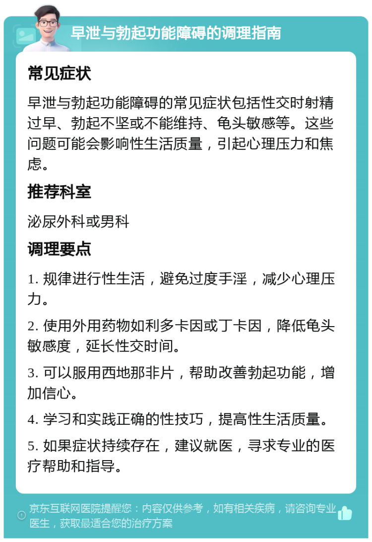 早泄与勃起功能障碍的调理指南 常见症状 早泄与勃起功能障碍的常见症状包括性交时射精过早、勃起不坚或不能维持、龟头敏感等。这些问题可能会影响性生活质量，引起心理压力和焦虑。 推荐科室 泌尿外科或男科 调理要点 1. 规律进行性生活，避免过度手淫，减少心理压力。 2. 使用外用药物如利多卡因或丁卡因，降低龟头敏感度，延长性交时间。 3. 可以服用西地那非片，帮助改善勃起功能，增加信心。 4. 学习和实践正确的性技巧，提高性生活质量。 5. 如果症状持续存在，建议就医，寻求专业的医疗帮助和指导。