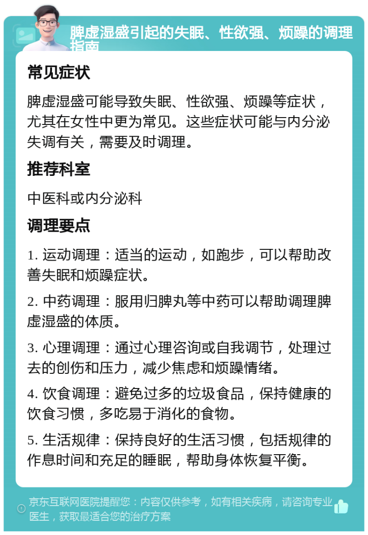 脾虚湿盛引起的失眠、性欲强、烦躁的调理指南 常见症状 脾虚湿盛可能导致失眠、性欲强、烦躁等症状，尤其在女性中更为常见。这些症状可能与内分泌失调有关，需要及时调理。 推荐科室 中医科或内分泌科 调理要点 1. 运动调理：适当的运动，如跑步，可以帮助改善失眠和烦躁症状。 2. 中药调理：服用归脾丸等中药可以帮助调理脾虚湿盛的体质。 3. 心理调理：通过心理咨询或自我调节，处理过去的创伤和压力，减少焦虑和烦躁情绪。 4. 饮食调理：避免过多的垃圾食品，保持健康的饮食习惯，多吃易于消化的食物。 5. 生活规律：保持良好的生活习惯，包括规律的作息时间和充足的睡眠，帮助身体恢复平衡。