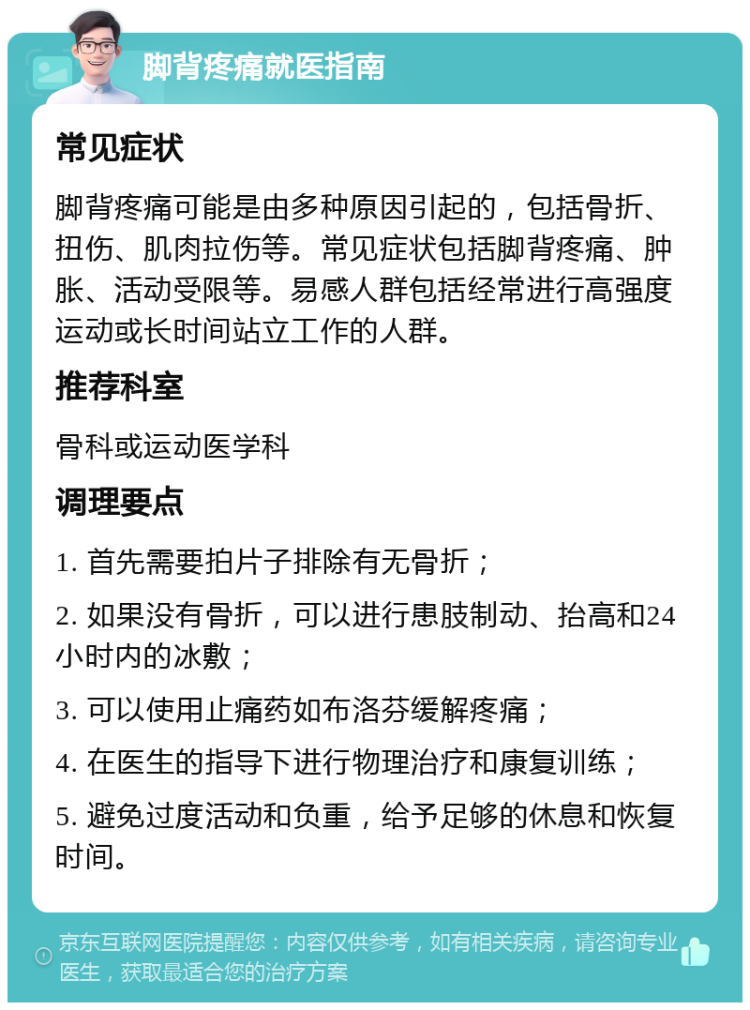 脚背疼痛就医指南 常见症状 脚背疼痛可能是由多种原因引起的，包括骨折、扭伤、肌肉拉伤等。常见症状包括脚背疼痛、肿胀、活动受限等。易感人群包括经常进行高强度运动或长时间站立工作的人群。 推荐科室 骨科或运动医学科 调理要点 1. 首先需要拍片子排除有无骨折； 2. 如果没有骨折，可以进行患肢制动、抬高和24小时内的冰敷； 3. 可以使用止痛药如布洛芬缓解疼痛； 4. 在医生的指导下进行物理治疗和康复训练； 5. 避免过度活动和负重，给予足够的休息和恢复时间。