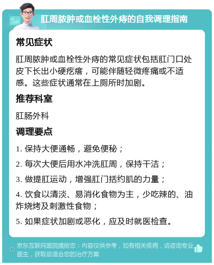 肛周脓肿或血栓性外痔的自我调理指南 常见症状 肛周脓肿或血栓性外痔的常见症状包括肛门口处皮下长出小硬疙瘩，可能伴随轻微疼痛或不适感。这些症状通常在上厕所时加剧。 推荐科室 肛肠外科 调理要点 1. 保持大便通畅，避免便秘； 2. 每次大便后用水冲洗肛周，保持干洁； 3. 做提肛运动，增强肛门括约肌的力量； 4. 饮食以清淡、易消化食物为主，少吃辣的、油炸烧烤及刺激性食物； 5. 如果症状加剧或恶化，应及时就医检查。