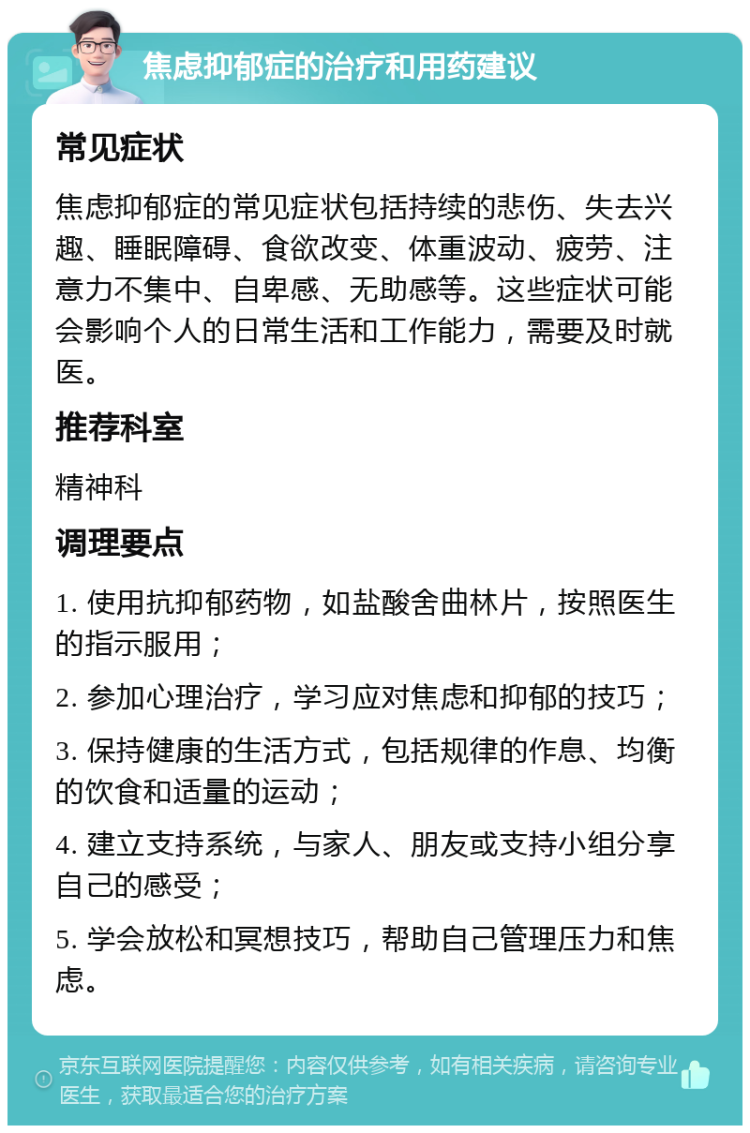 焦虑抑郁症的治疗和用药建议 常见症状 焦虑抑郁症的常见症状包括持续的悲伤、失去兴趣、睡眠障碍、食欲改变、体重波动、疲劳、注意力不集中、自卑感、无助感等。这些症状可能会影响个人的日常生活和工作能力，需要及时就医。 推荐科室 精神科 调理要点 1. 使用抗抑郁药物，如盐酸舍曲林片，按照医生的指示服用； 2. 参加心理治疗，学习应对焦虑和抑郁的技巧； 3. 保持健康的生活方式，包括规律的作息、均衡的饮食和适量的运动； 4. 建立支持系统，与家人、朋友或支持小组分享自己的感受； 5. 学会放松和冥想技巧，帮助自己管理压力和焦虑。