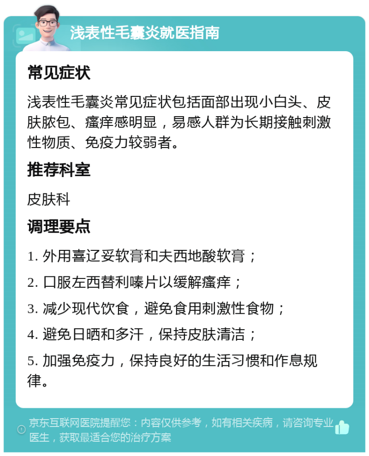 浅表性毛囊炎就医指南 常见症状 浅表性毛囊炎常见症状包括面部出现小白头、皮肤脓包、瘙痒感明显，易感人群为长期接触刺激性物质、免疫力较弱者。 推荐科室 皮肤科 调理要点 1. 外用喜辽妥软膏和夫西地酸软膏； 2. 口服左西替利嗪片以缓解瘙痒； 3. 减少现代饮食，避免食用刺激性食物； 4. 避免日晒和多汗，保持皮肤清洁； 5. 加强免疫力，保持良好的生活习惯和作息规律。