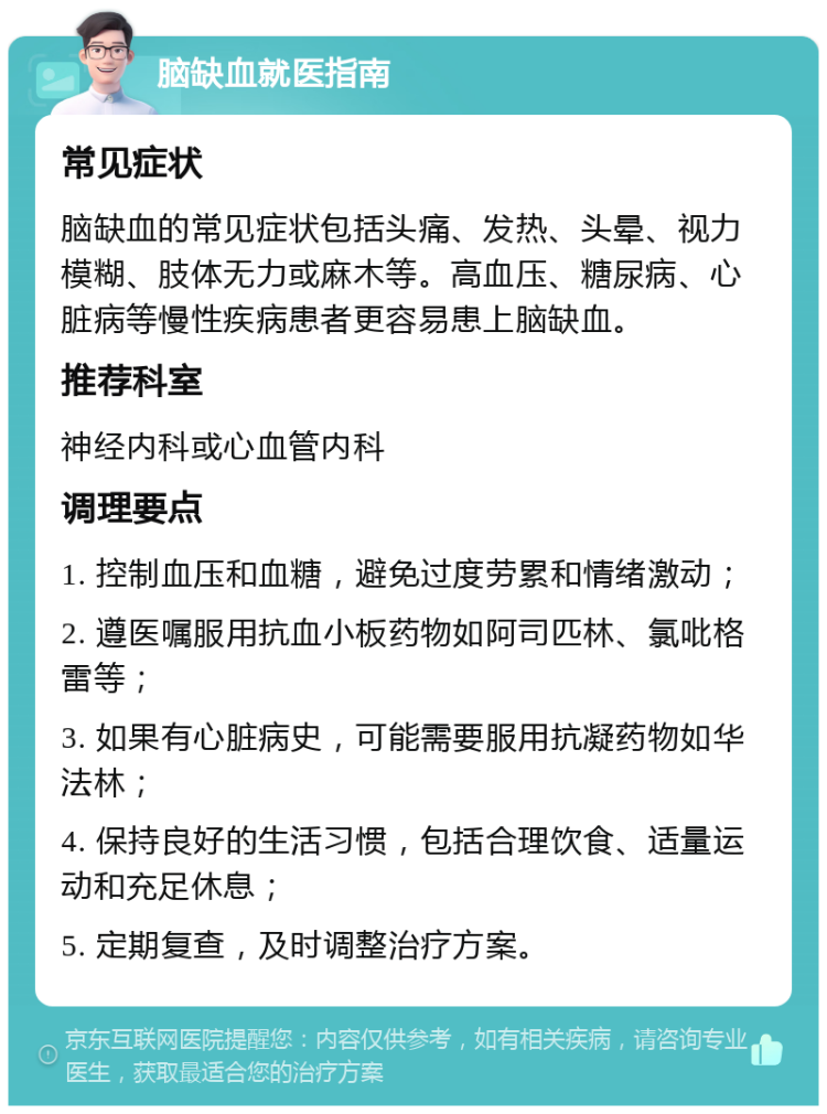 脑缺血就医指南 常见症状 脑缺血的常见症状包括头痛、发热、头晕、视力模糊、肢体无力或麻木等。高血压、糖尿病、心脏病等慢性疾病患者更容易患上脑缺血。 推荐科室 神经内科或心血管内科 调理要点 1. 控制血压和血糖，避免过度劳累和情绪激动； 2. 遵医嘱服用抗血小板药物如阿司匹林、氯吡格雷等； 3. 如果有心脏病史，可能需要服用抗凝药物如华法林； 4. 保持良好的生活习惯，包括合理饮食、适量运动和充足休息； 5. 定期复查，及时调整治疗方案。