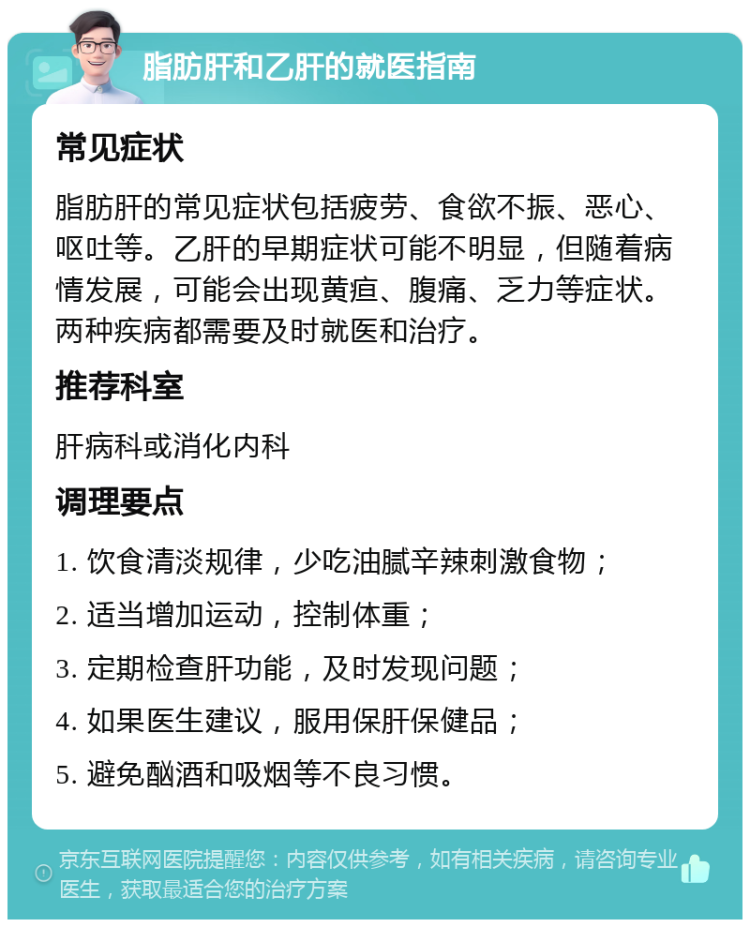 脂肪肝和乙肝的就医指南 常见症状 脂肪肝的常见症状包括疲劳、食欲不振、恶心、呕吐等。乙肝的早期症状可能不明显，但随着病情发展，可能会出现黄疸、腹痛、乏力等症状。两种疾病都需要及时就医和治疗。 推荐科室 肝病科或消化内科 调理要点 1. 饮食清淡规律，少吃油腻辛辣刺激食物； 2. 适当增加运动，控制体重； 3. 定期检查肝功能，及时发现问题； 4. 如果医生建议，服用保肝保健品； 5. 避免酗酒和吸烟等不良习惯。