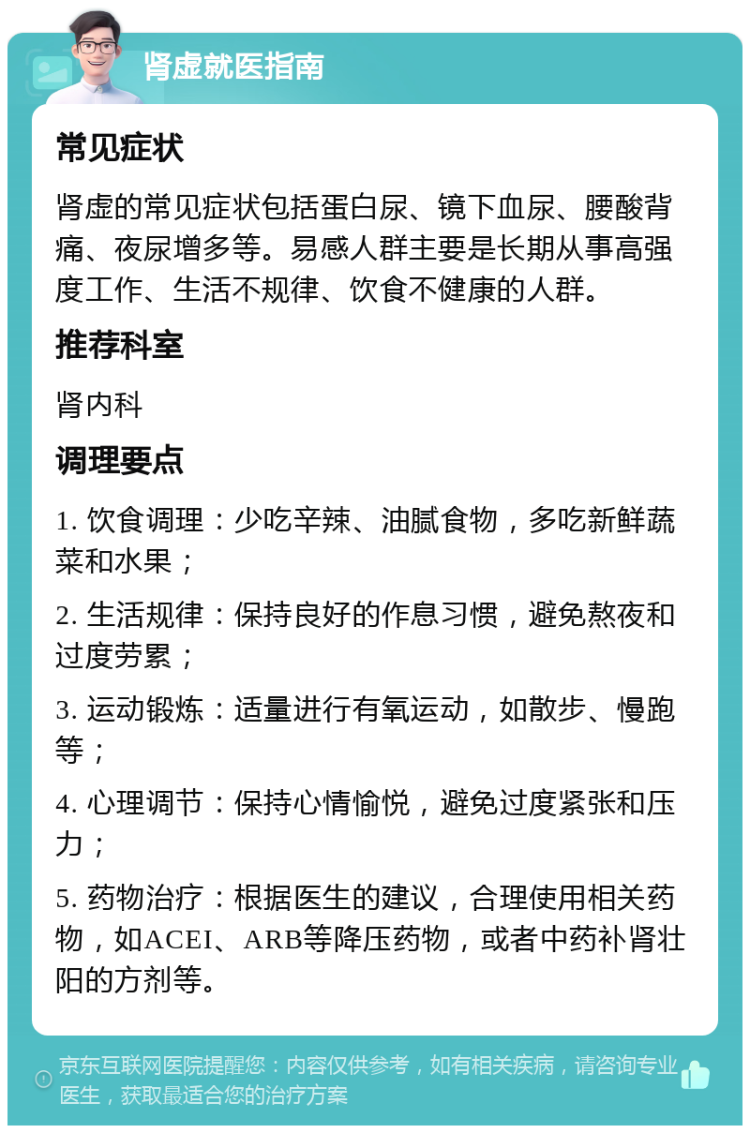 肾虚就医指南 常见症状 肾虚的常见症状包括蛋白尿、镜下血尿、腰酸背痛、夜尿增多等。易感人群主要是长期从事高强度工作、生活不规律、饮食不健康的人群。 推荐科室 肾内科 调理要点 1. 饮食调理：少吃辛辣、油腻食物，多吃新鲜蔬菜和水果； 2. 生活规律：保持良好的作息习惯，避免熬夜和过度劳累； 3. 运动锻炼：适量进行有氧运动，如散步、慢跑等； 4. 心理调节：保持心情愉悦，避免过度紧张和压力； 5. 药物治疗：根据医生的建议，合理使用相关药物，如ACEI、ARB等降压药物，或者中药补肾壮阳的方剂等。