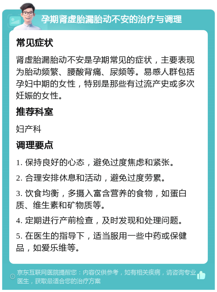 孕期肾虚胎漏胎动不安的治疗与调理 常见症状 肾虚胎漏胎动不安是孕期常见的症状，主要表现为胎动频繁、腰酸背痛、尿频等。易感人群包括孕妇中期的女性，特别是那些有过流产史或多次妊娠的女性。 推荐科室 妇产科 调理要点 1. 保持良好的心态，避免过度焦虑和紧张。 2. 合理安排休息和活动，避免过度劳累。 3. 饮食均衡，多摄入富含营养的食物，如蛋白质、维生素和矿物质等。 4. 定期进行产前检查，及时发现和处理问题。 5. 在医生的指导下，适当服用一些中药或保健品，如爱乐维等。