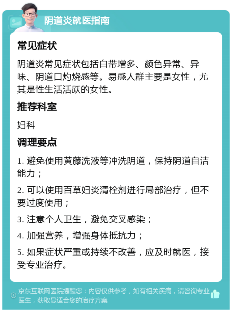 阴道炎就医指南 常见症状 阴道炎常见症状包括白带增多、颜色异常、异味、阴道口灼烧感等。易感人群主要是女性，尤其是性生活活跃的女性。 推荐科室 妇科 调理要点 1. 避免使用黄藤洗液等冲洗阴道，保持阴道自洁能力； 2. 可以使用百草妇炎清栓剂进行局部治疗，但不要过度使用； 3. 注意个人卫生，避免交叉感染； 4. 加强营养，增强身体抵抗力； 5. 如果症状严重或持续不改善，应及时就医，接受专业治疗。