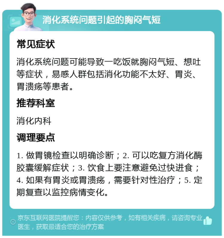 消化系统问题引起的胸闷气短 常见症状 消化系统问题可能导致一吃饭就胸闷气短、想吐等症状，易感人群包括消化功能不太好、胃炎、胃溃疡等患者。 推荐科室 消化内科 调理要点 1. 做胃镜检查以明确诊断；2. 可以吃复方消化酶胶囊缓解症状；3. 饮食上要注意避免过快进食；4. 如果有胃炎或胃溃疡，需要针对性治疗；5. 定期复查以监控病情变化。