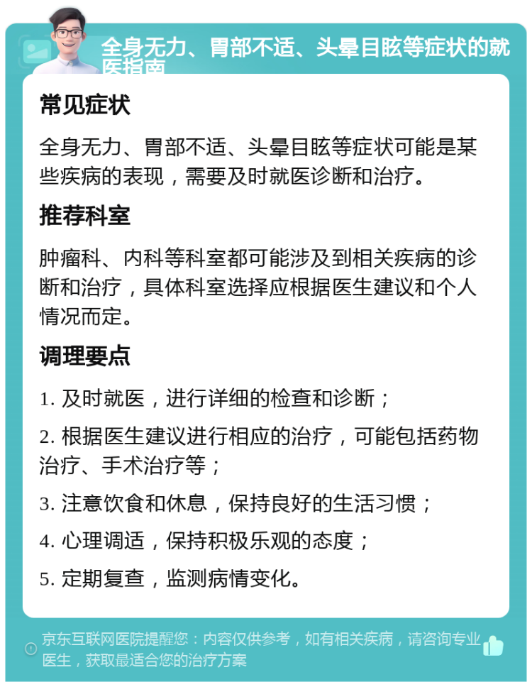 全身无力、胃部不适、头晕目眩等症状的就医指南 常见症状 全身无力、胃部不适、头晕目眩等症状可能是某些疾病的表现，需要及时就医诊断和治疗。 推荐科室 肿瘤科、内科等科室都可能涉及到相关疾病的诊断和治疗，具体科室选择应根据医生建议和个人情况而定。 调理要点 1. 及时就医，进行详细的检查和诊断； 2. 根据医生建议进行相应的治疗，可能包括药物治疗、手术治疗等； 3. 注意饮食和休息，保持良好的生活习惯； 4. 心理调适，保持积极乐观的态度； 5. 定期复查，监测病情变化。