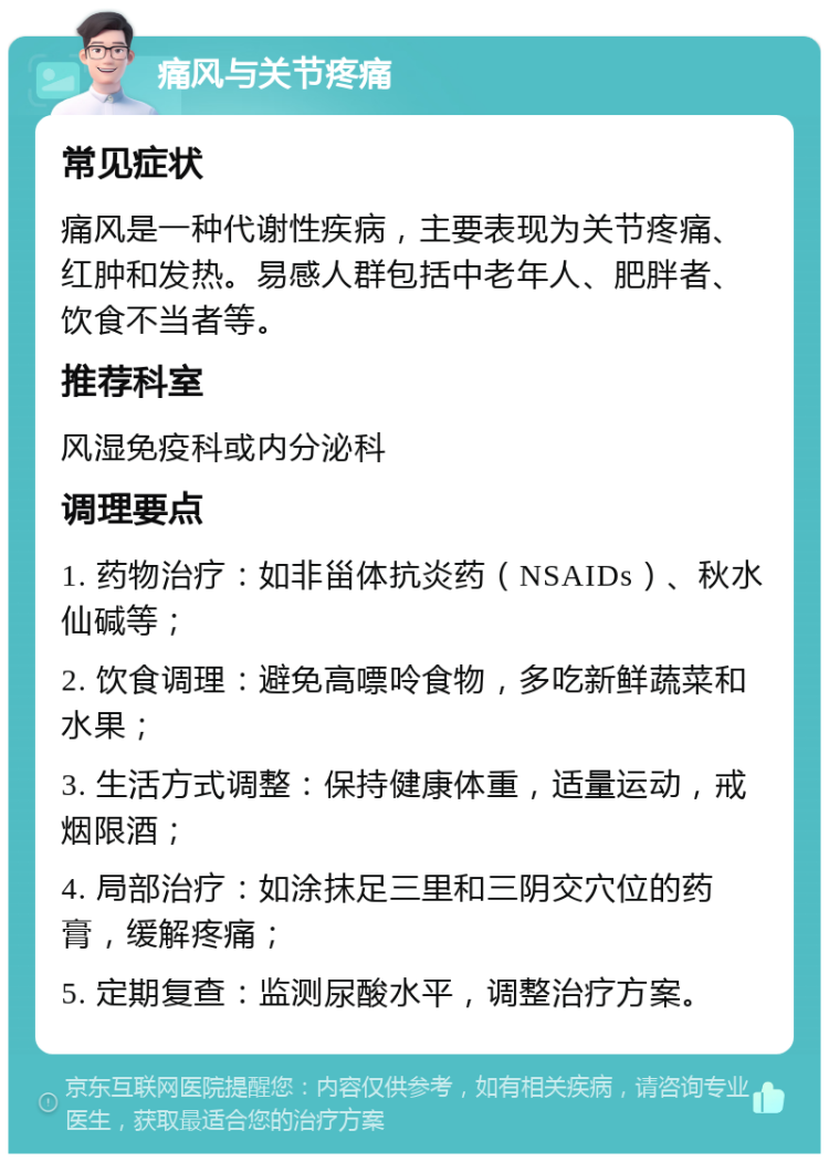 痛风与关节疼痛 常见症状 痛风是一种代谢性疾病，主要表现为关节疼痛、红肿和发热。易感人群包括中老年人、肥胖者、饮食不当者等。 推荐科室 风湿免疫科或内分泌科 调理要点 1. 药物治疗：如非甾体抗炎药（NSAIDs）、秋水仙碱等； 2. 饮食调理：避免高嘌呤食物，多吃新鲜蔬菜和水果； 3. 生活方式调整：保持健康体重，适量运动，戒烟限酒； 4. 局部治疗：如涂抹足三里和三阴交穴位的药膏，缓解疼痛； 5. 定期复查：监测尿酸水平，调整治疗方案。