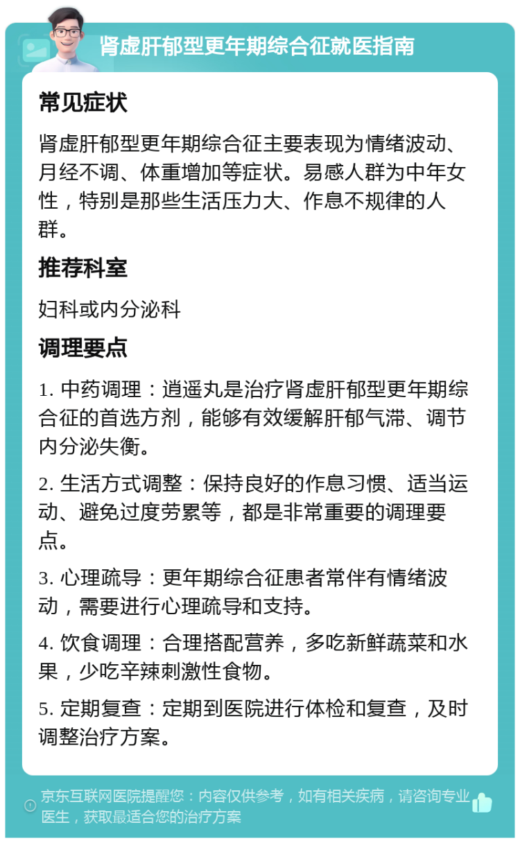 肾虚肝郁型更年期综合征就医指南 常见症状 肾虚肝郁型更年期综合征主要表现为情绪波动、月经不调、体重增加等症状。易感人群为中年女性，特别是那些生活压力大、作息不规律的人群。 推荐科室 妇科或内分泌科 调理要点 1. 中药调理：逍遥丸是治疗肾虚肝郁型更年期综合征的首选方剂，能够有效缓解肝郁气滞、调节内分泌失衡。 2. 生活方式调整：保持良好的作息习惯、适当运动、避免过度劳累等，都是非常重要的调理要点。 3. 心理疏导：更年期综合征患者常伴有情绪波动，需要进行心理疏导和支持。 4. 饮食调理：合理搭配营养，多吃新鲜蔬菜和水果，少吃辛辣刺激性食物。 5. 定期复查：定期到医院进行体检和复查，及时调整治疗方案。