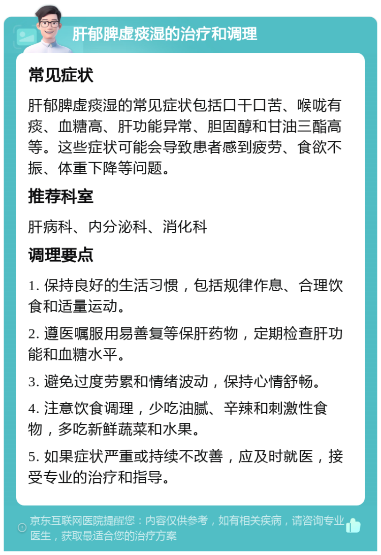 肝郁脾虚痰湿的治疗和调理 常见症状 肝郁脾虚痰湿的常见症状包括口干口苦、喉咙有痰、血糖高、肝功能异常、胆固醇和甘油三酯高等。这些症状可能会导致患者感到疲劳、食欲不振、体重下降等问题。 推荐科室 肝病科、内分泌科、消化科 调理要点 1. 保持良好的生活习惯，包括规律作息、合理饮食和适量运动。 2. 遵医嘱服用易善复等保肝药物，定期检查肝功能和血糖水平。 3. 避免过度劳累和情绪波动，保持心情舒畅。 4. 注意饮食调理，少吃油腻、辛辣和刺激性食物，多吃新鲜蔬菜和水果。 5. 如果症状严重或持续不改善，应及时就医，接受专业的治疗和指导。