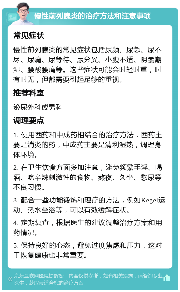 慢性前列腺炎的治疗方法和注意事项 常见症状 慢性前列腺炎的常见症状包括尿频、尿急、尿不尽、尿痛、尿等待、尿分叉、小腹不适、阴囊潮湿、腰酸腰痛等。这些症状可能会时轻时重，时有时无，但都需要引起足够的重视。 推荐科室 泌尿外科或男科 调理要点 1. 使用西药和中成药相结合的治疗方法，西药主要是消炎的药，中成药主要是清利湿热，调理身体环境。 2. 在卫生饮食方面多加注意，避免频繁手淫、喝酒、吃辛辣刺激性的食物、熬夜、久坐、憋尿等不良习惯。 3. 配合一些功能锻炼和理疗的方法，例如Kegel运动、热水坐浴等，可以有效缓解症状。 4. 定期复查，根据医生的建议调整治疗方案和用药情况。 5. 保持良好的心态，避免过度焦虑和压力，这对于恢复健康也非常重要。