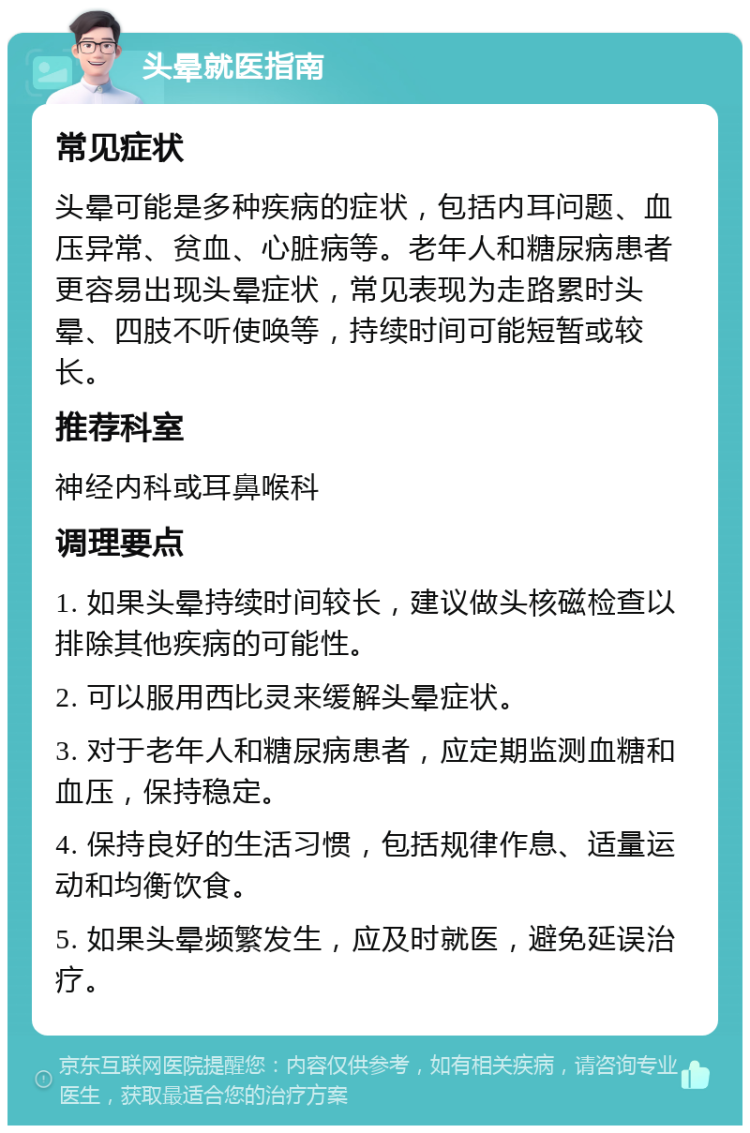 头晕就医指南 常见症状 头晕可能是多种疾病的症状，包括内耳问题、血压异常、贫血、心脏病等。老年人和糖尿病患者更容易出现头晕症状，常见表现为走路累时头晕、四肢不听使唤等，持续时间可能短暂或较长。 推荐科室 神经内科或耳鼻喉科 调理要点 1. 如果头晕持续时间较长，建议做头核磁检查以排除其他疾病的可能性。 2. 可以服用西比灵来缓解头晕症状。 3. 对于老年人和糖尿病患者，应定期监测血糖和血压，保持稳定。 4. 保持良好的生活习惯，包括规律作息、适量运动和均衡饮食。 5. 如果头晕频繁发生，应及时就医，避免延误治疗。