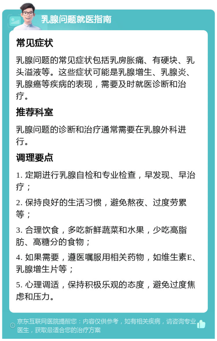 乳腺问题就医指南 常见症状 乳腺问题的常见症状包括乳房胀痛、有硬块、乳头溢液等。这些症状可能是乳腺增生、乳腺炎、乳腺癌等疾病的表现，需要及时就医诊断和治疗。 推荐科室 乳腺问题的诊断和治疗通常需要在乳腺外科进行。 调理要点 1. 定期进行乳腺自检和专业检查，早发现、早治疗； 2. 保持良好的生活习惯，避免熬夜、过度劳累等； 3. 合理饮食，多吃新鲜蔬菜和水果，少吃高脂肪、高糖分的食物； 4. 如果需要，遵医嘱服用相关药物，如维生素E、乳腺增生片等； 5. 心理调适，保持积极乐观的态度，避免过度焦虑和压力。