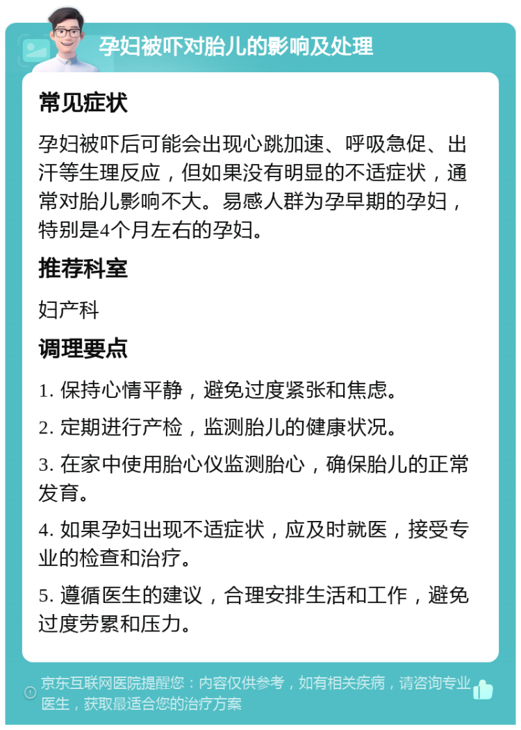 孕妇被吓对胎儿的影响及处理 常见症状 孕妇被吓后可能会出现心跳加速、呼吸急促、出汗等生理反应，但如果没有明显的不适症状，通常对胎儿影响不大。易感人群为孕早期的孕妇，特别是4个月左右的孕妇。 推荐科室 妇产科 调理要点 1. 保持心情平静，避免过度紧张和焦虑。 2. 定期进行产检，监测胎儿的健康状况。 3. 在家中使用胎心仪监测胎心，确保胎儿的正常发育。 4. 如果孕妇出现不适症状，应及时就医，接受专业的检查和治疗。 5. 遵循医生的建议，合理安排生活和工作，避免过度劳累和压力。