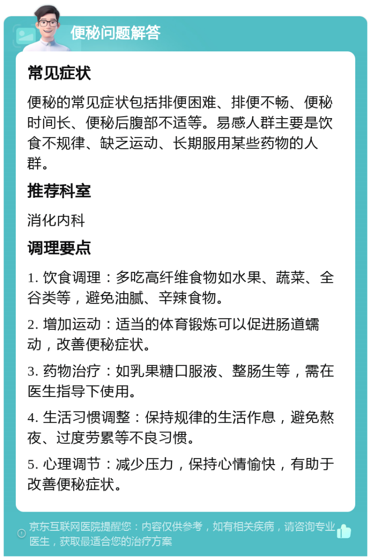 便秘问题解答 常见症状 便秘的常见症状包括排便困难、排便不畅、便秘时间长、便秘后腹部不适等。易感人群主要是饮食不规律、缺乏运动、长期服用某些药物的人群。 推荐科室 消化内科 调理要点 1. 饮食调理：多吃高纤维食物如水果、蔬菜、全谷类等，避免油腻、辛辣食物。 2. 增加运动：适当的体育锻炼可以促进肠道蠕动，改善便秘症状。 3. 药物治疗：如乳果糖口服液、整肠生等，需在医生指导下使用。 4. 生活习惯调整：保持规律的生活作息，避免熬夜、过度劳累等不良习惯。 5. 心理调节：减少压力，保持心情愉快，有助于改善便秘症状。