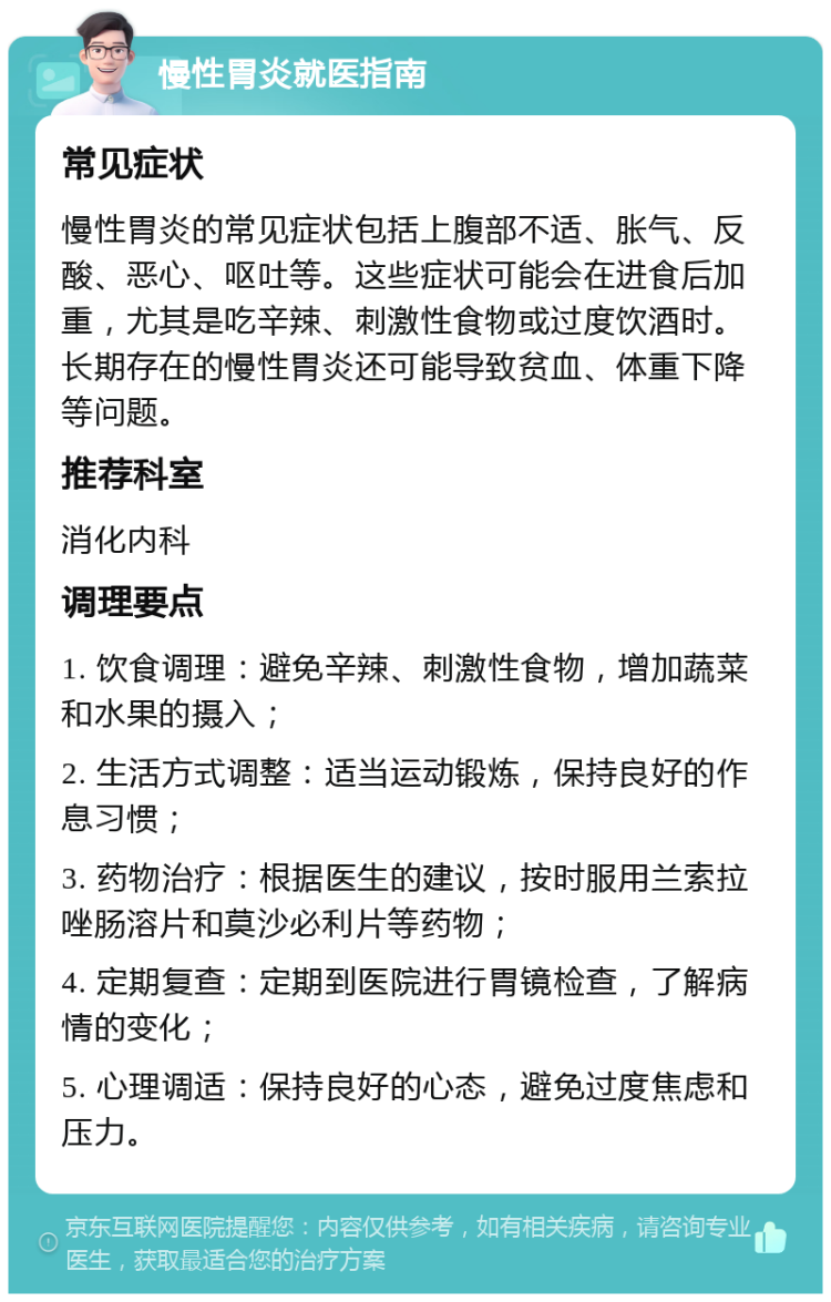 慢性胃炎就医指南 常见症状 慢性胃炎的常见症状包括上腹部不适、胀气、反酸、恶心、呕吐等。这些症状可能会在进食后加重，尤其是吃辛辣、刺激性食物或过度饮酒时。长期存在的慢性胃炎还可能导致贫血、体重下降等问题。 推荐科室 消化内科 调理要点 1. 饮食调理：避免辛辣、刺激性食物，增加蔬菜和水果的摄入； 2. 生活方式调整：适当运动锻炼，保持良好的作息习惯； 3. 药物治疗：根据医生的建议，按时服用兰索拉唑肠溶片和莫沙必利片等药物； 4. 定期复查：定期到医院进行胃镜检查，了解病情的变化； 5. 心理调适：保持良好的心态，避免过度焦虑和压力。