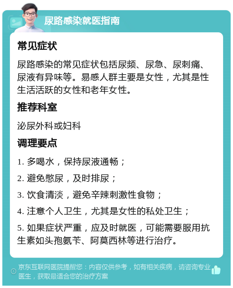 尿路感染就医指南 常见症状 尿路感染的常见症状包括尿频、尿急、尿刺痛、尿液有异味等。易感人群主要是女性，尤其是性生活活跃的女性和老年女性。 推荐科室 泌尿外科或妇科 调理要点 1. 多喝水，保持尿液通畅； 2. 避免憋尿，及时排尿； 3. 饮食清淡，避免辛辣刺激性食物； 4. 注意个人卫生，尤其是女性的私处卫生； 5. 如果症状严重，应及时就医，可能需要服用抗生素如头孢氨苄、阿莫西林等进行治疗。