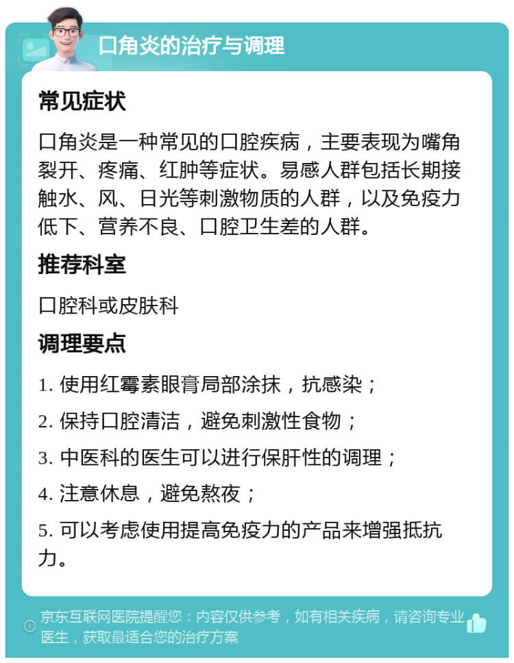 口角炎的治疗与调理 常见症状 口角炎是一种常见的口腔疾病，主要表现为嘴角裂开、疼痛、红肿等症状。易感人群包括长期接触水、风、日光等刺激物质的人群，以及免疫力低下、营养不良、口腔卫生差的人群。 推荐科室 口腔科或皮肤科 调理要点 1. 使用红霉素眼膏局部涂抹，抗感染； 2. 保持口腔清洁，避免刺激性食物； 3. 中医科的医生可以进行保肝性的调理； 4. 注意休息，避免熬夜； 5. 可以考虑使用提高免疫力的产品来增强抵抗力。