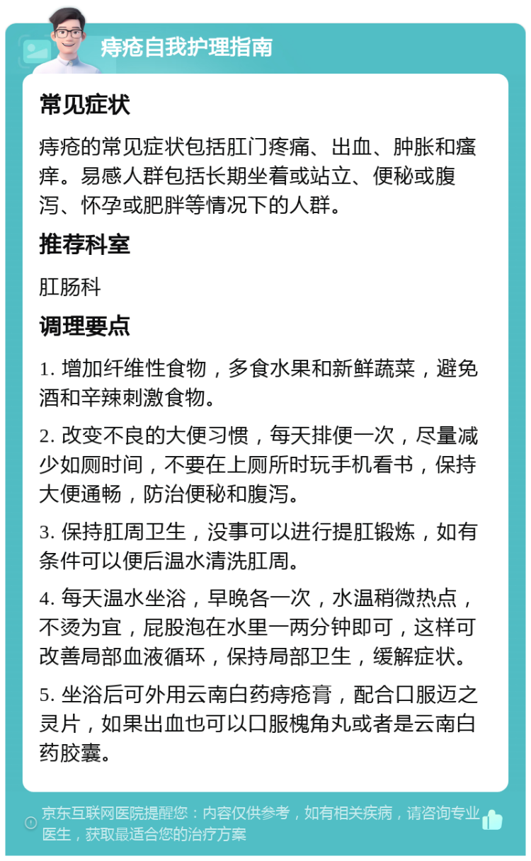 痔疮自我护理指南 常见症状 痔疮的常见症状包括肛门疼痛、出血、肿胀和瘙痒。易感人群包括长期坐着或站立、便秘或腹泻、怀孕或肥胖等情况下的人群。 推荐科室 肛肠科 调理要点 1. 增加纤维性食物，多食水果和新鲜蔬菜，避免酒和辛辣刺激食物。 2. 改变不良的大便习惯，每天排便一次，尽量减少如厕时间，不要在上厕所时玩手机看书，保持大便通畅，防治便秘和腹泻。 3. 保持肛周卫生，没事可以进行提肛锻炼，如有条件可以便后温水清洗肛周。 4. 每天温水坐浴，早晚各一次，水温稍微热点，不烫为宜，屁股泡在水里一两分钟即可，这样可改善局部血液循环，保持局部卫生，缓解症状。 5. 坐浴后可外用云南白药痔疮膏，配合口服迈之灵片，如果出血也可以口服槐角丸或者是云南白药胶囊。