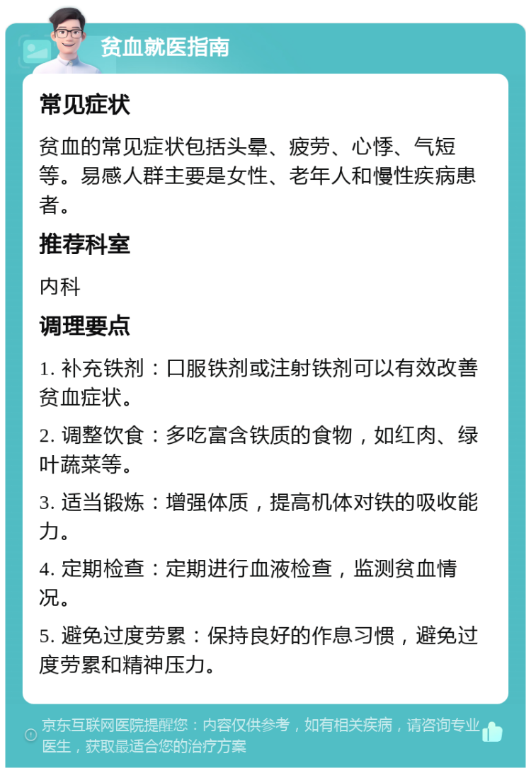 贫血就医指南 常见症状 贫血的常见症状包括头晕、疲劳、心悸、气短等。易感人群主要是女性、老年人和慢性疾病患者。 推荐科室 内科 调理要点 1. 补充铁剂：口服铁剂或注射铁剂可以有效改善贫血症状。 2. 调整饮食：多吃富含铁质的食物，如红肉、绿叶蔬菜等。 3. 适当锻炼：增强体质，提高机体对铁的吸收能力。 4. 定期检查：定期进行血液检查，监测贫血情况。 5. 避免过度劳累：保持良好的作息习惯，避免过度劳累和精神压力。