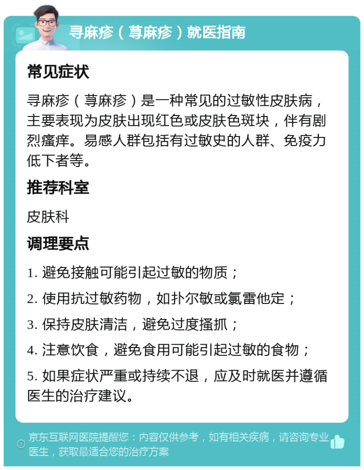 寻麻疹（荨麻疹）就医指南 常见症状 寻麻疹（荨麻疹）是一种常见的过敏性皮肤病，主要表现为皮肤出现红色或皮肤色斑块，伴有剧烈瘙痒。易感人群包括有过敏史的人群、免疫力低下者等。 推荐科室 皮肤科 调理要点 1. 避免接触可能引起过敏的物质； 2. 使用抗过敏药物，如扑尔敏或氯雷他定； 3. 保持皮肤清洁，避免过度搔抓； 4. 注意饮食，避免食用可能引起过敏的食物； 5. 如果症状严重或持续不退，应及时就医并遵循医生的治疗建议。