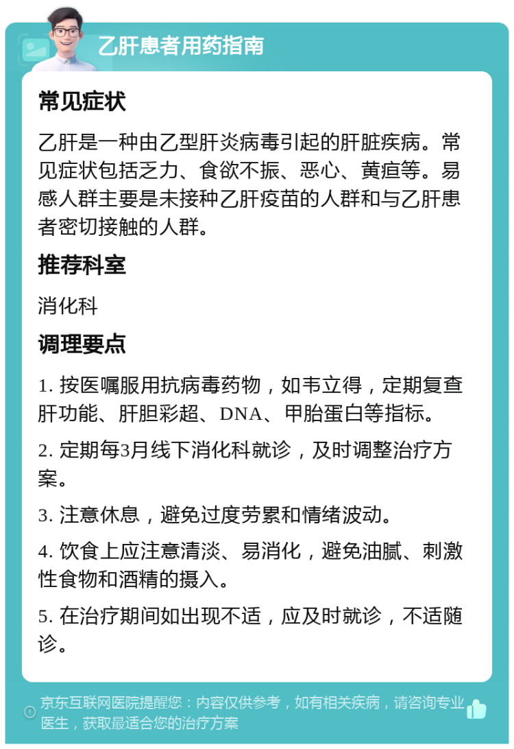 乙肝患者用药指南 常见症状 乙肝是一种由乙型肝炎病毒引起的肝脏疾病。常见症状包括乏力、食欲不振、恶心、黄疸等。易感人群主要是未接种乙肝疫苗的人群和与乙肝患者密切接触的人群。 推荐科室 消化科 调理要点 1. 按医嘱服用抗病毒药物，如韦立得，定期复查肝功能、肝胆彩超、DNA、甲胎蛋白等指标。 2. 定期每3月线下消化科就诊，及时调整治疗方案。 3. 注意休息，避免过度劳累和情绪波动。 4. 饮食上应注意清淡、易消化，避免油腻、刺激性食物和酒精的摄入。 5. 在治疗期间如出现不适，应及时就诊，不适随诊。