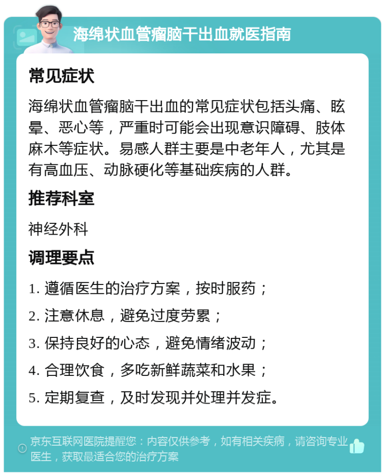 海绵状血管瘤脑干出血就医指南 常见症状 海绵状血管瘤脑干出血的常见症状包括头痛、眩晕、恶心等，严重时可能会出现意识障碍、肢体麻木等症状。易感人群主要是中老年人，尤其是有高血压、动脉硬化等基础疾病的人群。 推荐科室 神经外科 调理要点 1. 遵循医生的治疗方案，按时服药； 2. 注意休息，避免过度劳累； 3. 保持良好的心态，避免情绪波动； 4. 合理饮食，多吃新鲜蔬菜和水果； 5. 定期复查，及时发现并处理并发症。