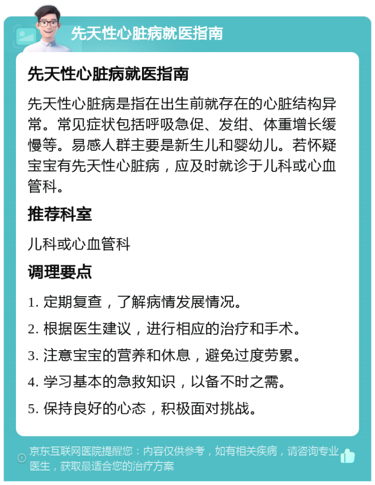 先天性心脏病就医指南 先天性心脏病就医指南 先天性心脏病是指在出生前就存在的心脏结构异常。常见症状包括呼吸急促、发绀、体重增长缓慢等。易感人群主要是新生儿和婴幼儿。若怀疑宝宝有先天性心脏病，应及时就诊于儿科或心血管科。 推荐科室 儿科或心血管科 调理要点 1. 定期复查，了解病情发展情况。 2. 根据医生建议，进行相应的治疗和手术。 3. 注意宝宝的营养和休息，避免过度劳累。 4. 学习基本的急救知识，以备不时之需。 5. 保持良好的心态，积极面对挑战。