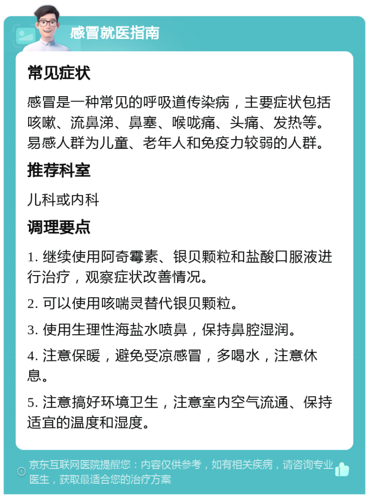 感冒就医指南 常见症状 感冒是一种常见的呼吸道传染病，主要症状包括咳嗽、流鼻涕、鼻塞、喉咙痛、头痛、发热等。易感人群为儿童、老年人和免疫力较弱的人群。 推荐科室 儿科或内科 调理要点 1. 继续使用阿奇霉素、银贝颗粒和盐酸口服液进行治疗，观察症状改善情况。 2. 可以使用咳喘灵替代银贝颗粒。 3. 使用生理性海盐水喷鼻，保持鼻腔湿润。 4. 注意保暖，避免受凉感冒，多喝水，注意休息。 5. 注意搞好环境卫生，注意室内空气流通、保持适宜的温度和湿度。