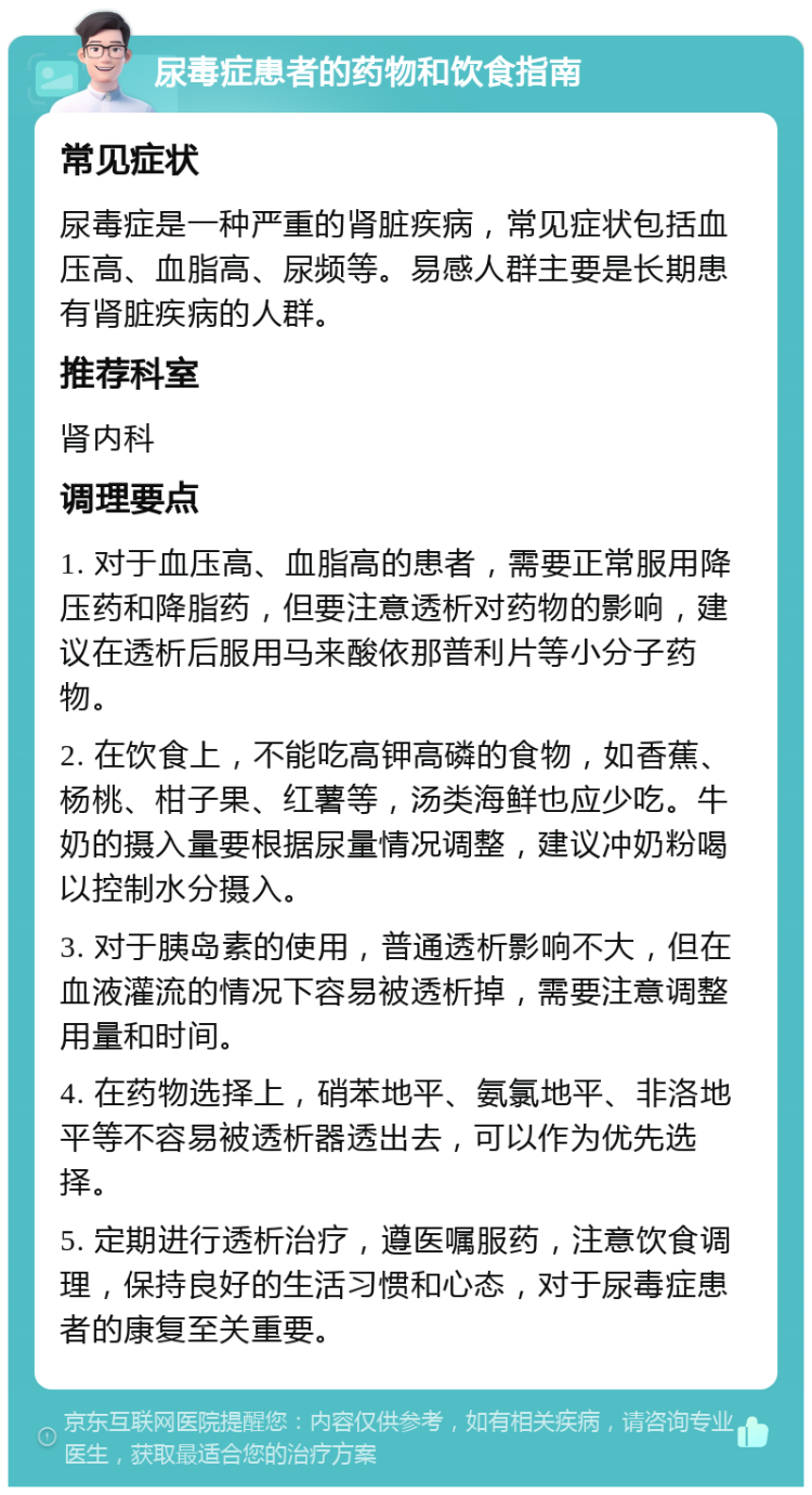 尿毒症患者的药物和饮食指南 常见症状 尿毒症是一种严重的肾脏疾病，常见症状包括血压高、血脂高、尿频等。易感人群主要是长期患有肾脏疾病的人群。 推荐科室 肾内科 调理要点 1. 对于血压高、血脂高的患者，需要正常服用降压药和降脂药，但要注意透析对药物的影响，建议在透析后服用马来酸依那普利片等小分子药物。 2. 在饮食上，不能吃高钾高磷的食物，如香蕉、杨桃、柑子果、红薯等，汤类海鲜也应少吃。牛奶的摄入量要根据尿量情况调整，建议冲奶粉喝以控制水分摄入。 3. 对于胰岛素的使用，普通透析影响不大，但在血液灌流的情况下容易被透析掉，需要注意调整用量和时间。 4. 在药物选择上，硝苯地平、氨氯地平、非洛地平等不容易被透析器透出去，可以作为优先选择。 5. 定期进行透析治疗，遵医嘱服药，注意饮食调理，保持良好的生活习惯和心态，对于尿毒症患者的康复至关重要。