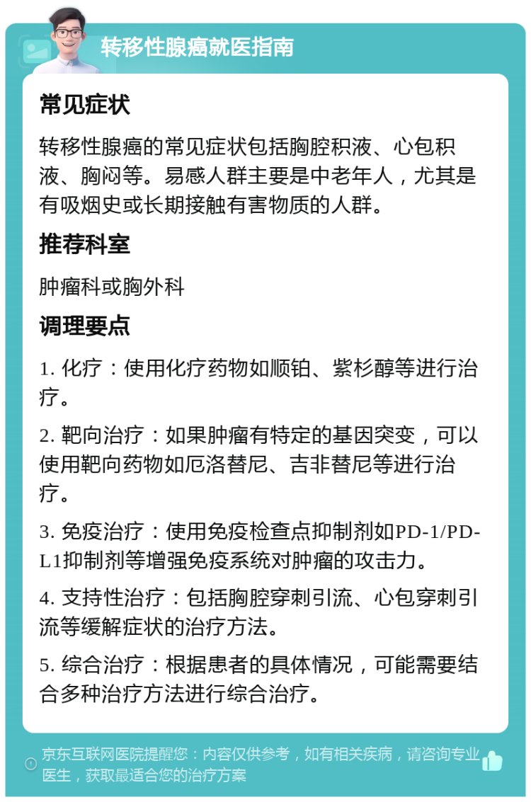 转移性腺癌就医指南 常见症状 转移性腺癌的常见症状包括胸腔积液、心包积液、胸闷等。易感人群主要是中老年人，尤其是有吸烟史或长期接触有害物质的人群。 推荐科室 肿瘤科或胸外科 调理要点 1. 化疗：使用化疗药物如顺铂、紫杉醇等进行治疗。 2. 靶向治疗：如果肿瘤有特定的基因突变，可以使用靶向药物如厄洛替尼、吉非替尼等进行治疗。 3. 免疫治疗：使用免疫检查点抑制剂如PD-1/PD-L1抑制剂等增强免疫系统对肿瘤的攻击力。 4. 支持性治疗：包括胸腔穿刺引流、心包穿刺引流等缓解症状的治疗方法。 5. 综合治疗：根据患者的具体情况，可能需要结合多种治疗方法进行综合治疗。