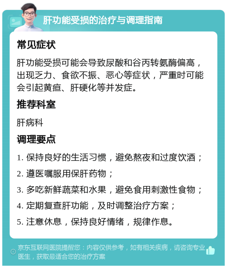 肝功能受损的治疗与调理指南 常见症状 肝功能受损可能会导致尿酸和谷丙转氨酶偏高，出现乏力、食欲不振、恶心等症状，严重时可能会引起黄疸、肝硬化等并发症。 推荐科室 肝病科 调理要点 1. 保持良好的生活习惯，避免熬夜和过度饮酒； 2. 遵医嘱服用保肝药物； 3. 多吃新鲜蔬菜和水果，避免食用刺激性食物； 4. 定期复查肝功能，及时调整治疗方案； 5. 注意休息，保持良好情绪，规律作息。