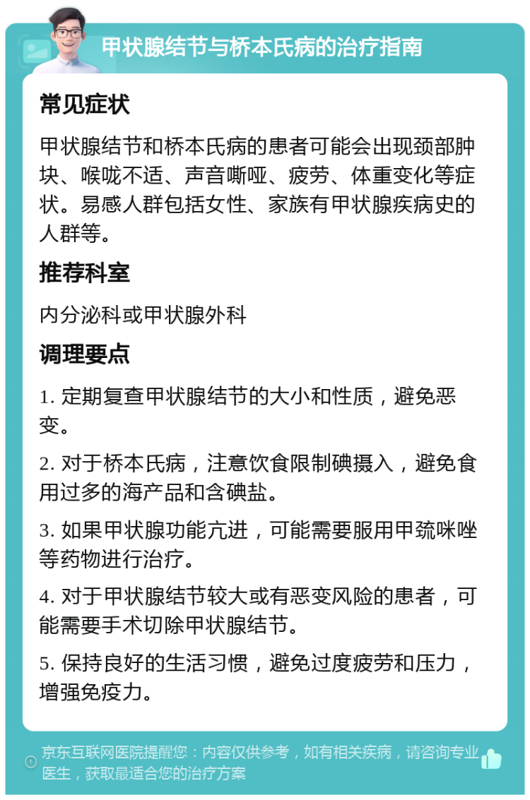 甲状腺结节与桥本氏病的治疗指南 常见症状 甲状腺结节和桥本氏病的患者可能会出现颈部肿块、喉咙不适、声音嘶哑、疲劳、体重变化等症状。易感人群包括女性、家族有甲状腺疾病史的人群等。 推荐科室 内分泌科或甲状腺外科 调理要点 1. 定期复查甲状腺结节的大小和性质，避免恶变。 2. 对于桥本氏病，注意饮食限制碘摄入，避免食用过多的海产品和含碘盐。 3. 如果甲状腺功能亢进，可能需要服用甲巯咪唑等药物进行治疗。 4. 对于甲状腺结节较大或有恶变风险的患者，可能需要手术切除甲状腺结节。 5. 保持良好的生活习惯，避免过度疲劳和压力，增强免疫力。