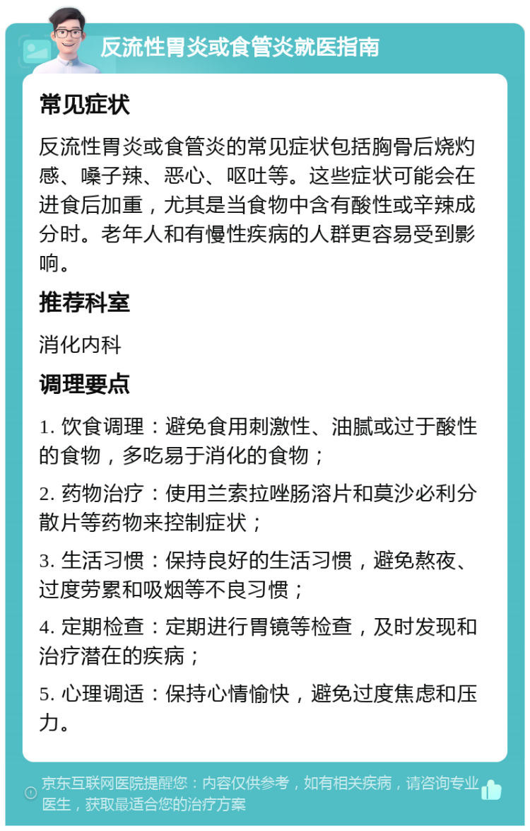 反流性胃炎或食管炎就医指南 常见症状 反流性胃炎或食管炎的常见症状包括胸骨后烧灼感、嗓子辣、恶心、呕吐等。这些症状可能会在进食后加重，尤其是当食物中含有酸性或辛辣成分时。老年人和有慢性疾病的人群更容易受到影响。 推荐科室 消化内科 调理要点 1. 饮食调理：避免食用刺激性、油腻或过于酸性的食物，多吃易于消化的食物； 2. 药物治疗：使用兰索拉唑肠溶片和莫沙必利分散片等药物来控制症状； 3. 生活习惯：保持良好的生活习惯，避免熬夜、过度劳累和吸烟等不良习惯； 4. 定期检查：定期进行胃镜等检查，及时发现和治疗潜在的疾病； 5. 心理调适：保持心情愉快，避免过度焦虑和压力。