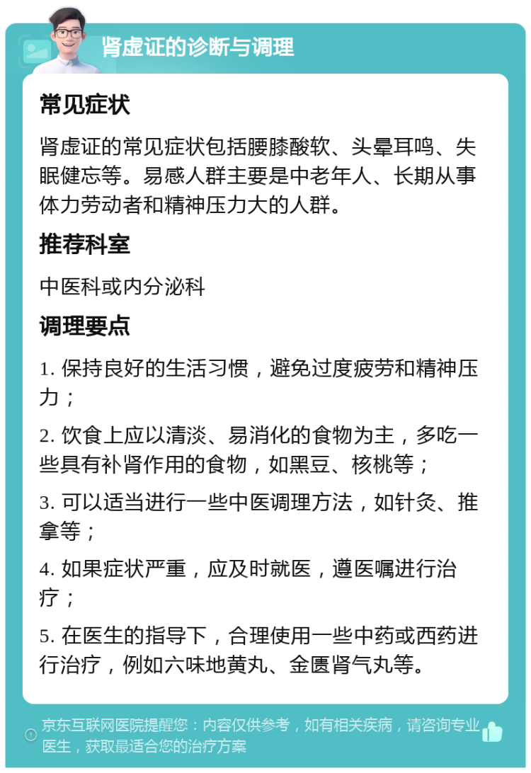 肾虚证的诊断与调理 常见症状 肾虚证的常见症状包括腰膝酸软、头晕耳鸣、失眠健忘等。易感人群主要是中老年人、长期从事体力劳动者和精神压力大的人群。 推荐科室 中医科或内分泌科 调理要点 1. 保持良好的生活习惯，避免过度疲劳和精神压力； 2. 饮食上应以清淡、易消化的食物为主，多吃一些具有补肾作用的食物，如黑豆、核桃等； 3. 可以适当进行一些中医调理方法，如针灸、推拿等； 4. 如果症状严重，应及时就医，遵医嘱进行治疗； 5. 在医生的指导下，合理使用一些中药或西药进行治疗，例如六味地黄丸、金匮肾气丸等。