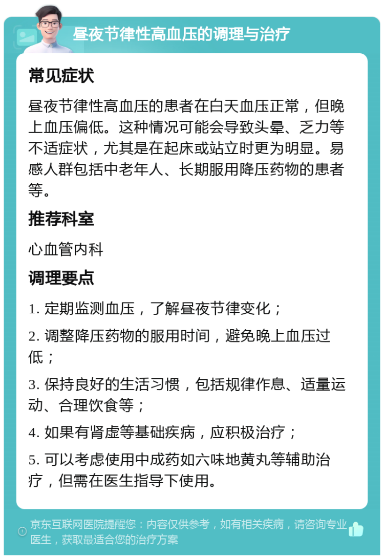 昼夜节律性高血压的调理与治疗 常见症状 昼夜节律性高血压的患者在白天血压正常，但晚上血压偏低。这种情况可能会导致头晕、乏力等不适症状，尤其是在起床或站立时更为明显。易感人群包括中老年人、长期服用降压药物的患者等。 推荐科室 心血管内科 调理要点 1. 定期监测血压，了解昼夜节律变化； 2. 调整降压药物的服用时间，避免晚上血压过低； 3. 保持良好的生活习惯，包括规律作息、适量运动、合理饮食等； 4. 如果有肾虚等基础疾病，应积极治疗； 5. 可以考虑使用中成药如六味地黄丸等辅助治疗，但需在医生指导下使用。