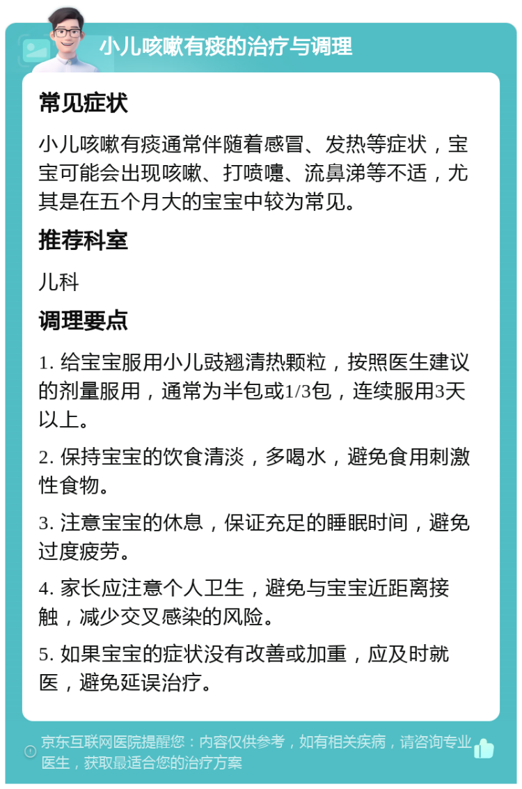 小儿咳嗽有痰的治疗与调理 常见症状 小儿咳嗽有痰通常伴随着感冒、发热等症状，宝宝可能会出现咳嗽、打喷嚏、流鼻涕等不适，尤其是在五个月大的宝宝中较为常见。 推荐科室 儿科 调理要点 1. 给宝宝服用小儿豉翘清热颗粒，按照医生建议的剂量服用，通常为半包或1/3包，连续服用3天以上。 2. 保持宝宝的饮食清淡，多喝水，避免食用刺激性食物。 3. 注意宝宝的休息，保证充足的睡眠时间，避免过度疲劳。 4. 家长应注意个人卫生，避免与宝宝近距离接触，减少交叉感染的风险。 5. 如果宝宝的症状没有改善或加重，应及时就医，避免延误治疗。