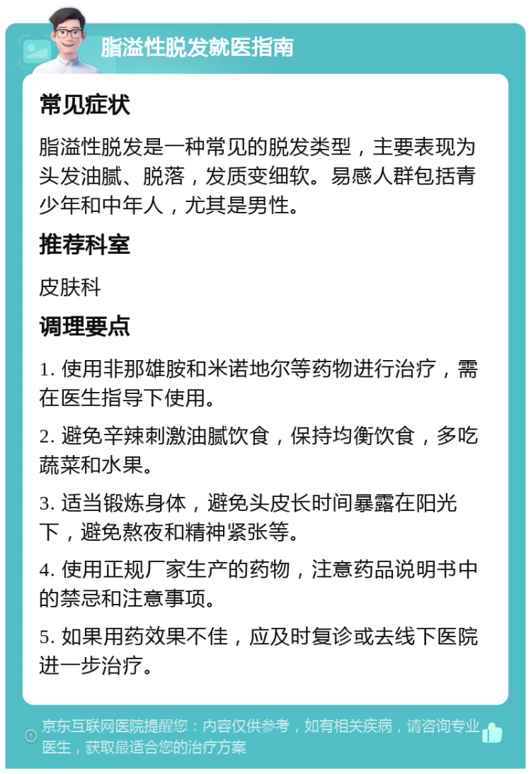 脂溢性脱发就医指南 常见症状 脂溢性脱发是一种常见的脱发类型，主要表现为头发油腻、脱落，发质变细软。易感人群包括青少年和中年人，尤其是男性。 推荐科室 皮肤科 调理要点 1. 使用非那雄胺和米诺地尔等药物进行治疗，需在医生指导下使用。 2. 避免辛辣刺激油腻饮食，保持均衡饮食，多吃蔬菜和水果。 3. 适当锻炼身体，避免头皮长时间暴露在阳光下，避免熬夜和精神紧张等。 4. 使用正规厂家生产的药物，注意药品说明书中的禁忌和注意事项。 5. 如果用药效果不佳，应及时复诊或去线下医院进一步治疗。