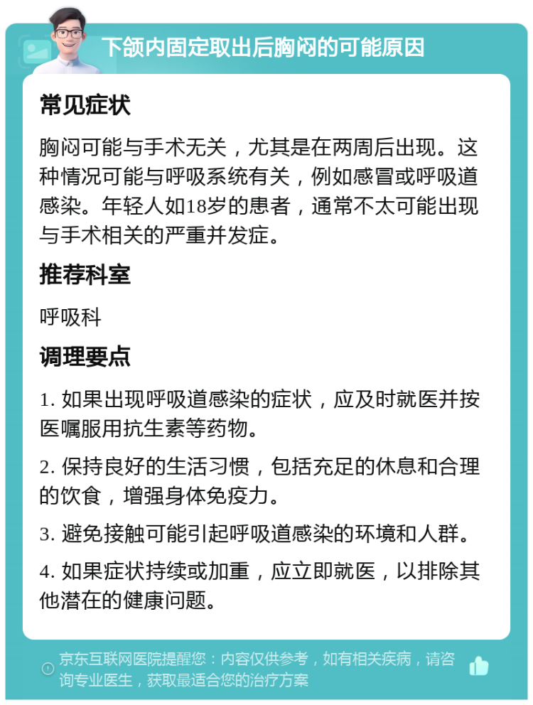 下颌内固定取出后胸闷的可能原因 常见症状 胸闷可能与手术无关，尤其是在两周后出现。这种情况可能与呼吸系统有关，例如感冒或呼吸道感染。年轻人如18岁的患者，通常不太可能出现与手术相关的严重并发症。 推荐科室 呼吸科 调理要点 1. 如果出现呼吸道感染的症状，应及时就医并按医嘱服用抗生素等药物。 2. 保持良好的生活习惯，包括充足的休息和合理的饮食，增强身体免疫力。 3. 避免接触可能引起呼吸道感染的环境和人群。 4. 如果症状持续或加重，应立即就医，以排除其他潜在的健康问题。