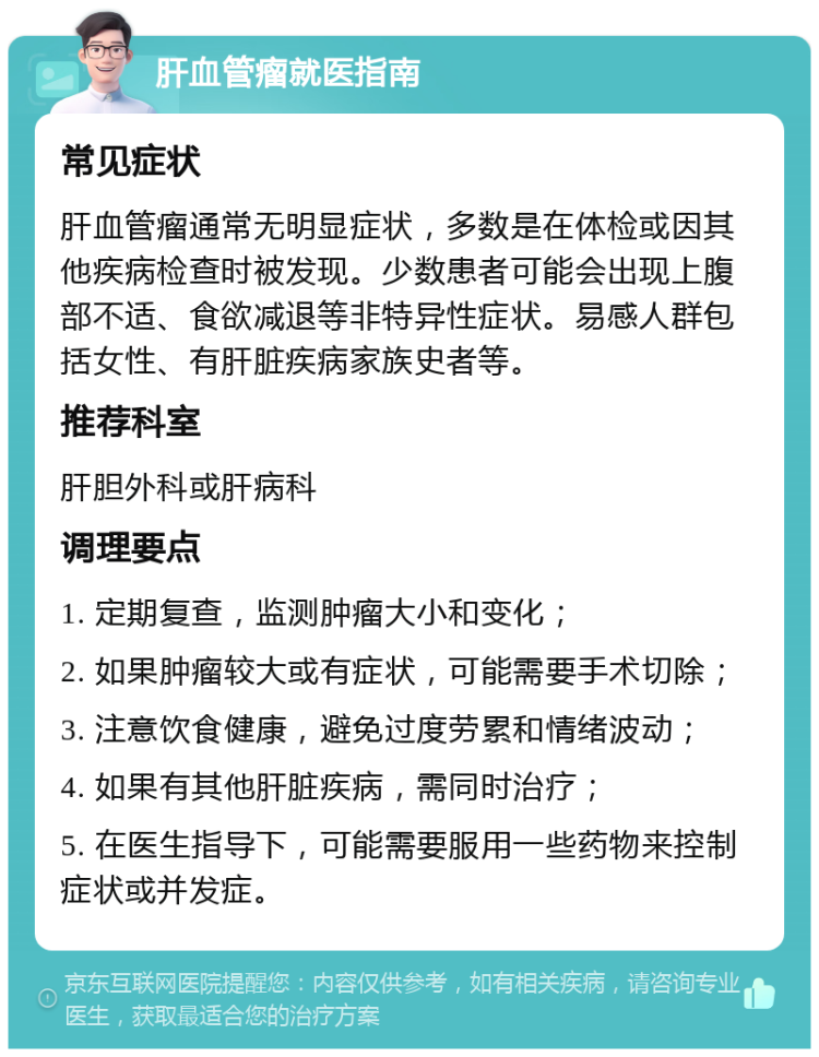 肝血管瘤就医指南 常见症状 肝血管瘤通常无明显症状，多数是在体检或因其他疾病检查时被发现。少数患者可能会出现上腹部不适、食欲减退等非特异性症状。易感人群包括女性、有肝脏疾病家族史者等。 推荐科室 肝胆外科或肝病科 调理要点 1. 定期复查，监测肿瘤大小和变化； 2. 如果肿瘤较大或有症状，可能需要手术切除； 3. 注意饮食健康，避免过度劳累和情绪波动； 4. 如果有其他肝脏疾病，需同时治疗； 5. 在医生指导下，可能需要服用一些药物来控制症状或并发症。