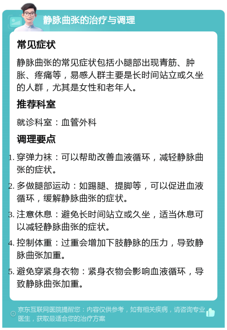 静脉曲张的治疗与调理 常见症状 静脉曲张的常见症状包括小腿部出现青筋、肿胀、疼痛等，易感人群主要是长时间站立或久坐的人群，尤其是女性和老年人。 推荐科室 就诊科室：血管外科 调理要点 穿弹力袜：可以帮助改善血液循环，减轻静脉曲张的症状。 多做腿部运动：如踢腿、提脚等，可以促进血液循环，缓解静脉曲张的症状。 注意休息：避免长时间站立或久坐，适当休息可以减轻静脉曲张的症状。 控制体重：过重会增加下肢静脉的压力，导致静脉曲张加重。 避免穿紧身衣物：紧身衣物会影响血液循环，导致静脉曲张加重。