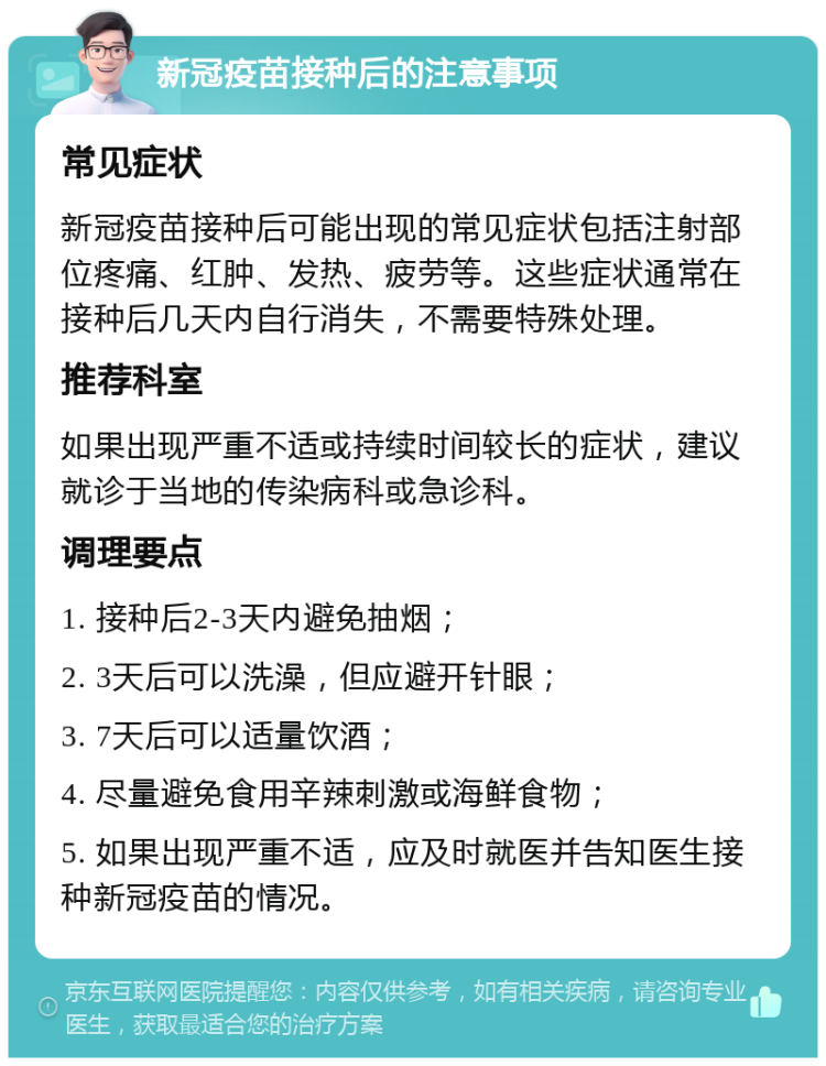 新冠疫苗接种后的注意事项 常见症状 新冠疫苗接种后可能出现的常见症状包括注射部位疼痛、红肿、发热、疲劳等。这些症状通常在接种后几天内自行消失，不需要特殊处理。 推荐科室 如果出现严重不适或持续时间较长的症状，建议就诊于当地的传染病科或急诊科。 调理要点 1. 接种后2-3天内避免抽烟； 2. 3天后可以洗澡，但应避开针眼； 3. 7天后可以适量饮酒； 4. 尽量避免食用辛辣刺激或海鲜食物； 5. 如果出现严重不适，应及时就医并告知医生接种新冠疫苗的情况。