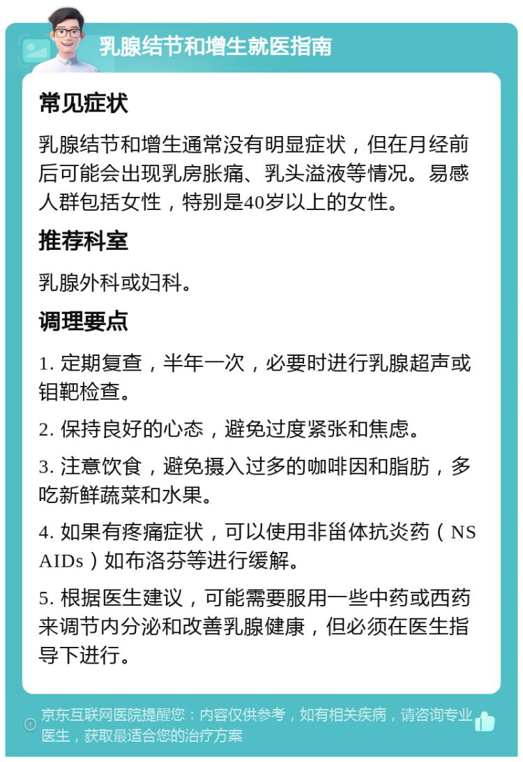 乳腺结节和增生就医指南 常见症状 乳腺结节和增生通常没有明显症状，但在月经前后可能会出现乳房胀痛、乳头溢液等情况。易感人群包括女性，特别是40岁以上的女性。 推荐科室 乳腺外科或妇科。 调理要点 1. 定期复查，半年一次，必要时进行乳腺超声或钼靶检查。 2. 保持良好的心态，避免过度紧张和焦虑。 3. 注意饮食，避免摄入过多的咖啡因和脂肪，多吃新鲜蔬菜和水果。 4. 如果有疼痛症状，可以使用非甾体抗炎药（NSAIDs）如布洛芬等进行缓解。 5. 根据医生建议，可能需要服用一些中药或西药来调节内分泌和改善乳腺健康，但必须在医生指导下进行。