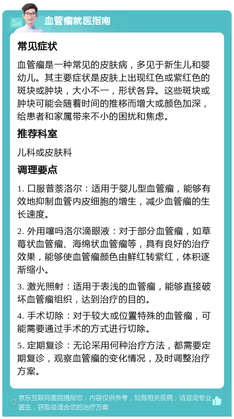 血管瘤就医指南 常见症状 血管瘤是一种常见的皮肤病，多见于新生儿和婴幼儿。其主要症状是皮肤上出现红色或紫红色的斑块或肿块，大小不一，形状各异。这些斑块或肿块可能会随着时间的推移而增大或颜色加深，给患者和家属带来不小的困扰和焦虑。 推荐科室 儿科或皮肤科 调理要点 1. 口服普萘洛尔：适用于婴儿型血管瘤，能够有效地抑制血管内皮细胞的增生，减少血管瘤的生长速度。 2. 外用噻吗洛尔滴眼液：对于部分血管瘤，如草莓状血管瘤、海绵状血管瘤等，具有良好的治疗效果，能够使血管瘤颜色由鲜红转紫红，体积逐渐缩小。 3. 激光照射：适用于表浅的血管瘤，能够直接破坏血管瘤组织，达到治疗的目的。 4. 手术切除：对于较大或位置特殊的血管瘤，可能需要通过手术的方式进行切除。 5. 定期复诊：无论采用何种治疗方法，都需要定期复诊，观察血管瘤的变化情况，及时调整治疗方案。